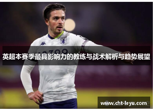 英超本赛季最具影响力的教练与战术解析与趋势展望 英超本赛季最具影响力的教练与战术解析与趋势展望
