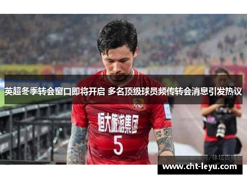 英超冬季转会窗口即将开启 多名顶级球员频传转会消息引发热议 英超冬季转会窗口即将开启 多名顶级球员频传转会消息引发热议