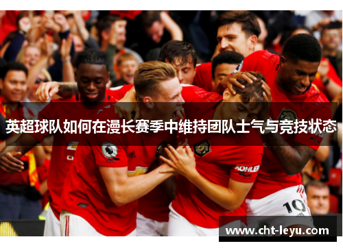 英超球队如何在漫长赛季中维持团队士气与竞技状态 英超球队如何在漫长赛季中维持团队士气与竞技状态
