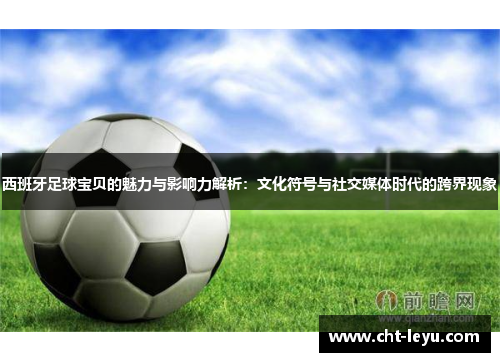 西班牙足球宝贝的魅力与影响力解析:文化符号与社交媒体时代的跨界现象 西班牙足球宝贝的魅力与影响力解析:文化符号与社交媒体时代的跨界现象