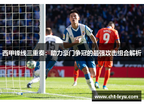 西甲锋线三重奏:助力豪门争冠的最强攻击组合解析 西甲锋线三重奏:助力豪门争冠的最强攻击组合解析