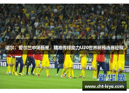 诺尔:爱尔兰中场新星,精准传球助力U20世界杯预选赛征程 诺尔:爱尔兰中场新星,精准传球助力U20世界杯预选赛征程