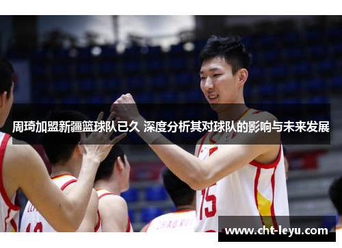 周琦加盟新疆篮球队已久 深度分析其对球队的影响与未来发展 周琦加盟新疆篮球队已久 深度分析其对球队的影响与未来发展