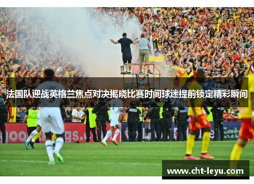 法国队迎战英格兰焦点对决揭晓比赛时间球迷提前锁定精彩瞬间 法国队迎战英格兰焦点对决揭晓比赛时间球迷提前锁定精彩瞬间