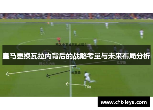 皇马更换瓦拉内背后的战略考量与未来布局分析 皇马更换瓦拉内背后的战略考量与未来布局分析