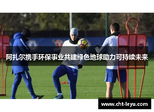 阿扎尔携手环保事业共建绿色地球助力可持续未来 阿扎尔携手环保事业共建绿色地球助力可持续未来