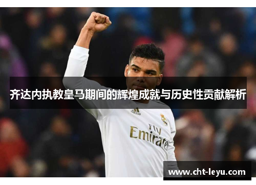 齐达内执教皇马期间的辉煌成就与历史性贡献解析