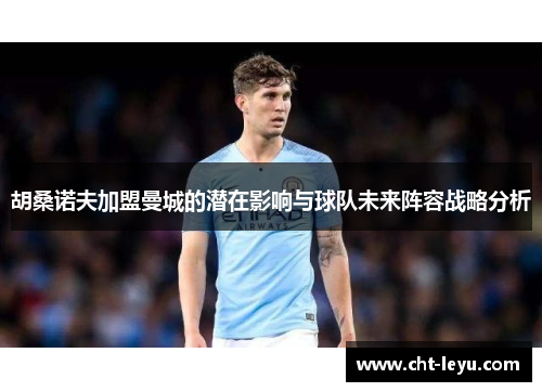 胡桑诺夫加盟曼城的潜在影响与球队未来阵容战略分析