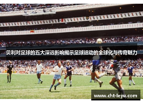 贝利对足球的五大深远影响揭示足球运动的全球化与传奇魅力