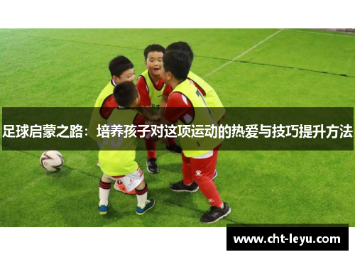 足球启蒙之路：培养孩子对这项运动的热爱与技巧提升方法