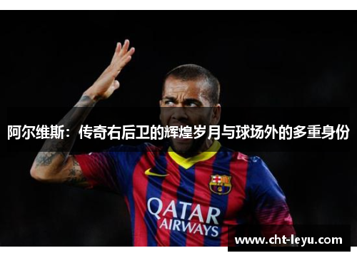 阿尔维斯：传奇右后卫的辉煌岁月与球场外的多重身份