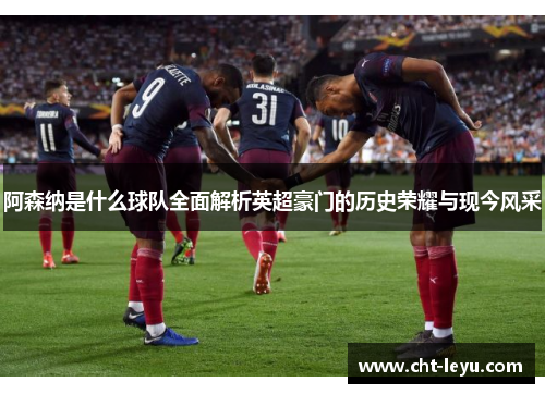 阿森纳是什么球队全面解析英超豪门的历史荣耀与现今风采