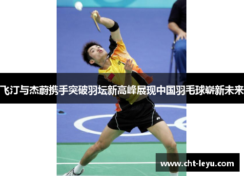 飞汀与杰蔚携手突破羽坛新高峰展现中国羽毛球崭新未来