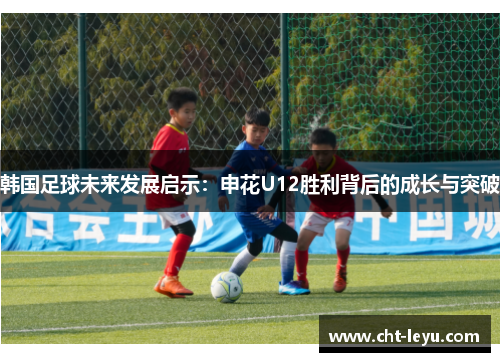 韩国足球未来发展启示:申花U12胜利背后的成长与突破