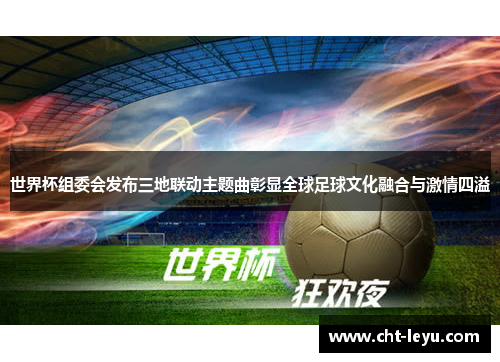 世界杯组委会发布三地联动主题曲彰显全球足球文化融合与激情四溢