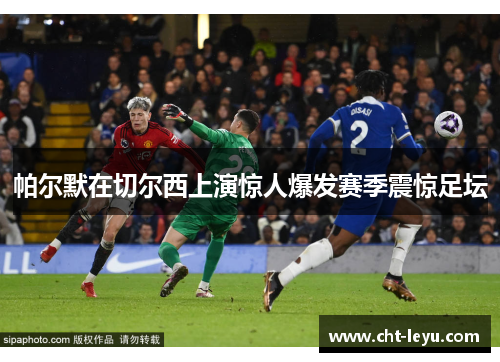 帕尔默在切尔西上演惊人爆发赛季震惊足坛