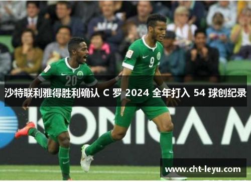 沙特联利雅得胜利确认 C 罗 2024 全年打入 54 球创纪录