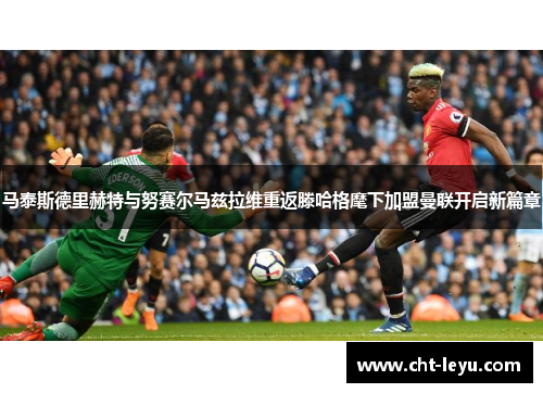 马泰斯德里赫特与努赛尔马兹拉维重返滕哈格麾下加盟曼联开启新篇章
