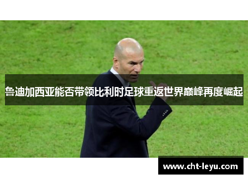 鲁迪加西亚能否带领比利时足球重返世界巅峰再度崛起