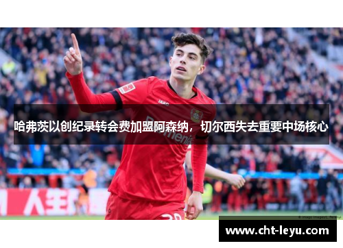 哈弗茨以创纪录转会费加盟阿森纳，切尔西失去重要中场核心