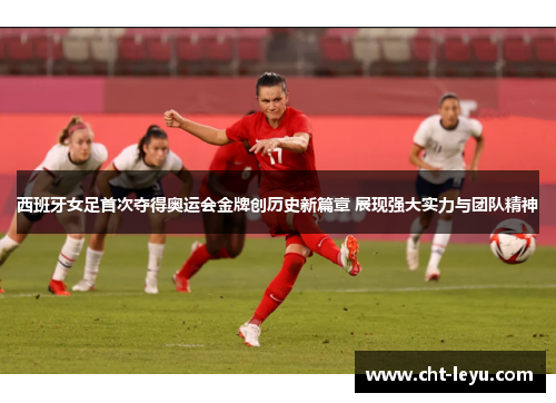 西班牙女足首次夺得奥运会金牌创历史新篇章 展现强大实力与团队精神