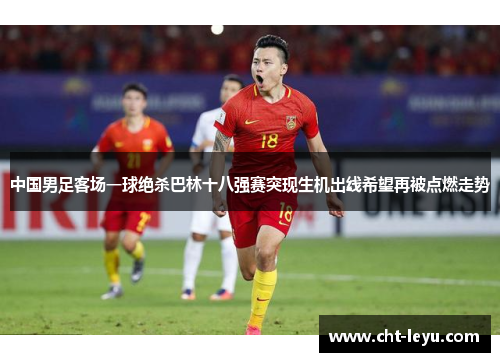 中国男足客场一球绝杀巴林十八强赛突现生机出线希望再被点燃走势